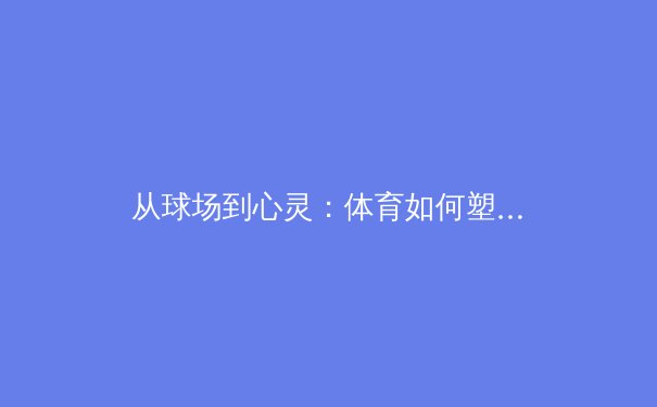 从球场到心灵：体育如何塑造社会凝聚力与个体成长 - 2