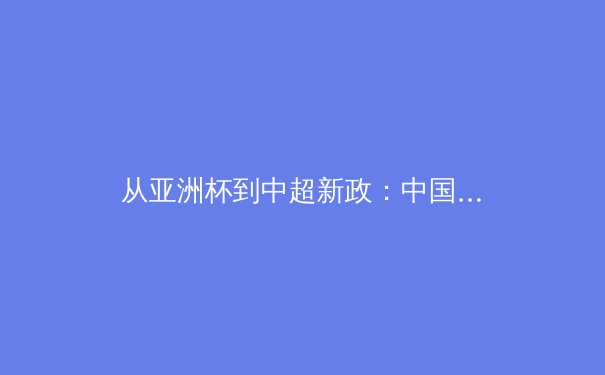 从亚洲杯到中超新政：中国体育的变革之路与未来挑战