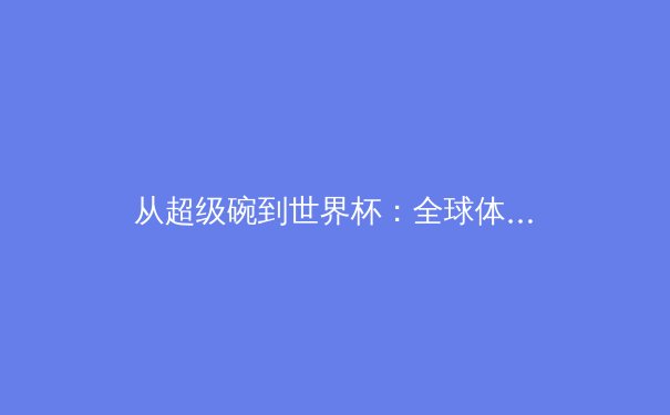 从超级碗到世界杯：全球体育盛事的商业价值与社会影响深度剖析 - 3