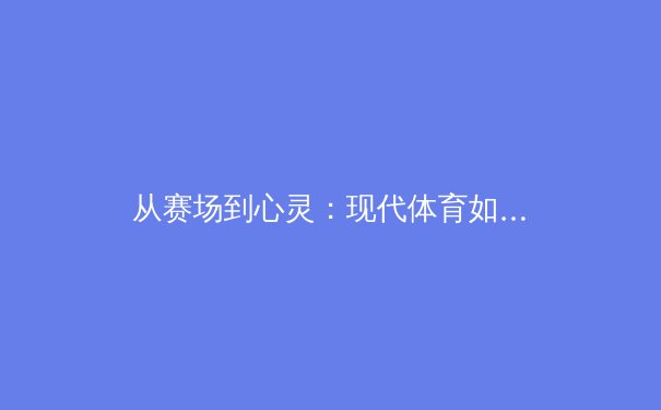 从赛场到心灵：现代体育如何重塑我们的社会连接与个人韧性 - 2