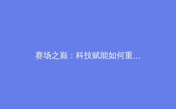 赛场之巅：科技赋能如何重塑现代体育竞技与观赛体验 - 2